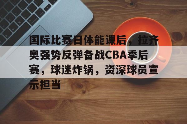 开云体育官网-国际比赛日体能课后，拉齐奥强势反弹备战CBA季后赛，球迷炸锅，资深球员宣示担当的简单介绍